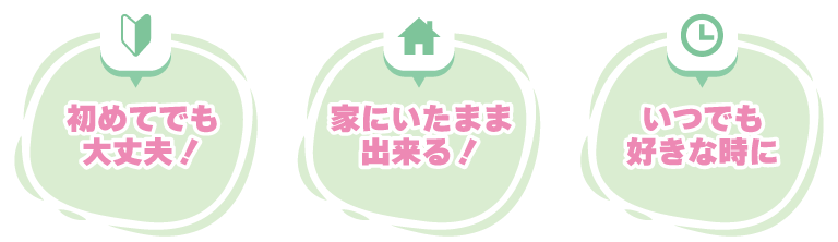 ①初めてでも大丈夫！②家にいたまま出来る！③いつでも好きな時に！